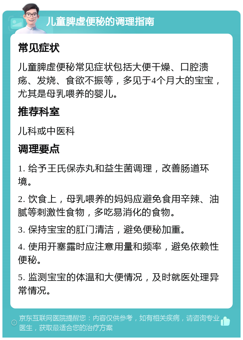 儿童脾虚便秘的调理指南 常见症状 儿童脾虚便秘常见症状包括大便干燥、口腔溃疡、发烧、食欲不振等，多见于4个月大的宝宝，尤其是母乳喂养的婴儿。 推荐科室 儿科或中医科 调理要点 1. 给予王氏保赤丸和益生菌调理，改善肠道环境。 2. 饮食上，母乳喂养的妈妈应避免食用辛辣、油腻等刺激性食物，多吃易消化的食物。 3. 保持宝宝的肛门清洁，避免便秘加重。 4. 使用开塞露时应注意用量和频率，避免依赖性便秘。 5. 监测宝宝的体温和大便情况，及时就医处理异常情况。