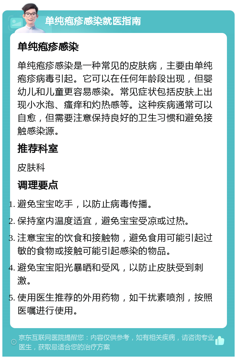 单纯疱疹感染就医指南 单纯疱疹感染 单纯疱疹感染是一种常见的皮肤病，主要由单纯疱疹病毒引起。它可以在任何年龄段出现，但婴幼儿和儿童更容易感染。常见症状包括皮肤上出现小水泡、瘙痒和灼热感等。这种疾病通常可以自愈，但需要注意保持良好的卫生习惯和避免接触感染源。 推荐科室 皮肤科 调理要点 避免宝宝吃手，以防止病毒传播。 保持室内温度适宜，避免宝宝受凉或过热。 注意宝宝的饮食和接触物，避免食用可能引起过敏的食物或接触可能引起感染的物品。 避免宝宝阳光暴晒和受风，以防止皮肤受到刺激。 使用医生推荐的外用药物，如干扰素喷剂，按照医嘱进行使用。