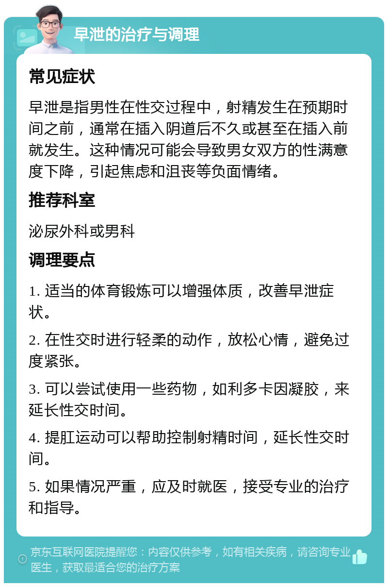 早泄的治疗与调理 常见症状 早泄是指男性在性交过程中，射精发生在预期时间之前，通常在插入阴道后不久或甚至在插入前就发生。这种情况可能会导致男女双方的性满意度下降，引起焦虑和沮丧等负面情绪。 推荐科室 泌尿外科或男科 调理要点 1. 适当的体育锻炼可以增强体质，改善早泄症状。 2. 在性交时进行轻柔的动作，放松心情，避免过度紧张。 3. 可以尝试使用一些药物，如利多卡因凝胶，来延长性交时间。 4. 提肛运动可以帮助控制射精时间，延长性交时间。 5. 如果情况严重，应及时就医，接受专业的治疗和指导。