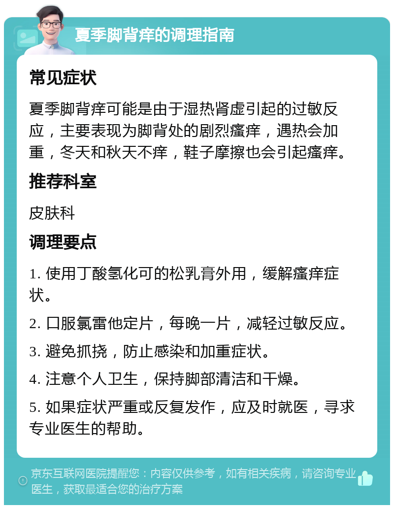 夏季脚背痒的调理指南 常见症状 夏季脚背痒可能是由于湿热肾虚引起的过敏反应，主要表现为脚背处的剧烈瘙痒，遇热会加重，冬天和秋天不痒，鞋子摩擦也会引起瘙痒。 推荐科室 皮肤科 调理要点 1. 使用丁酸氢化可的松乳膏外用，缓解瘙痒症状。 2. 口服氯雷他定片，每晚一片，减轻过敏反应。 3. 避免抓挠，防止感染和加重症状。 4. 注意个人卫生，保持脚部清洁和干燥。 5. 如果症状严重或反复发作，应及时就医，寻求专业医生的帮助。