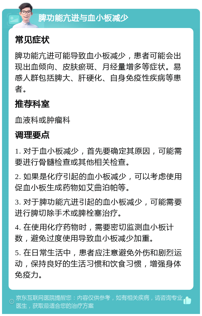 脾功能亢进与血小板减少 常见症状 脾功能亢进可能导致血小板减少，患者可能会出现出血倾向、皮肤瘀斑、月经量增多等症状。易感人群包括脾大、肝硬化、自身免疫性疾病等患者。 推荐科室 血液科或肿瘤科 调理要点 1. 对于血小板减少，首先要确定其原因，可能需要进行骨髓检查或其他相关检查。 2. 如果是化疗引起的血小板减少，可以考虑使用促血小板生成药物如艾曲泊帕等。 3. 对于脾功能亢进引起的血小板减少，可能需要进行脾切除手术或脾栓塞治疗。 4. 在使用化疗药物时，需要密切监测血小板计数，避免过度使用导致血小板减少加重。 5. 在日常生活中，患者应注意避免外伤和剧烈运动，保持良好的生活习惯和饮食习惯，增强身体免疫力。