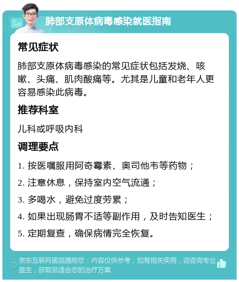 肺部支原体病毒感染就医指南 常见症状 肺部支原体病毒感染的常见症状包括发烧、咳嗽、头痛、肌肉酸痛等。尤其是儿童和老年人更容易感染此病毒。 推荐科室 儿科或呼吸内科 调理要点 1. 按医嘱服用阿奇霉素、奥司他韦等药物； 2. 注意休息，保持室内空气流通； 3. 多喝水，避免过度劳累； 4. 如果出现肠胃不适等副作用，及时告知医生； 5. 定期复查，确保病情完全恢复。