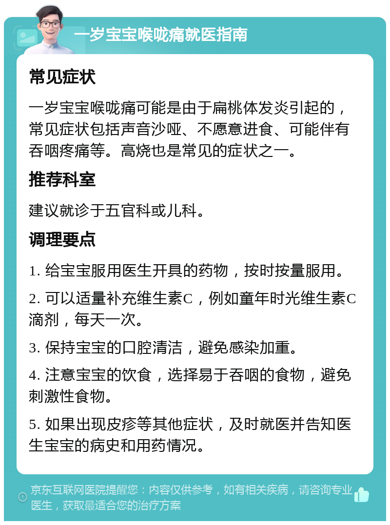 一岁宝宝喉咙痛就医指南 常见症状 一岁宝宝喉咙痛可能是由于扁桃体发炎引起的，常见症状包括声音沙哑、不愿意进食、可能伴有吞咽疼痛等。高烧也是常见的症状之一。 推荐科室 建议就诊于五官科或儿科。 调理要点 1. 给宝宝服用医生开具的药物，按时按量服用。 2. 可以适量补充维生素C，例如童年时光维生素C滴剂，每天一次。 3. 保持宝宝的口腔清洁，避免感染加重。 4. 注意宝宝的饮食，选择易于吞咽的食物，避免刺激性食物。 5. 如果出现皮疹等其他症状，及时就医并告知医生宝宝的病史和用药情况。