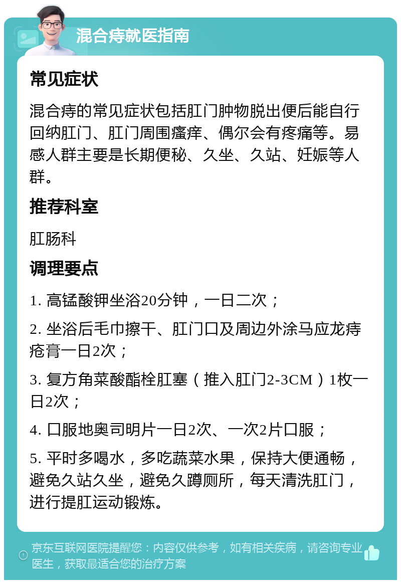 混合痔就医指南 常见症状 混合痔的常见症状包括肛门肿物脱出便后能自行回纳肛门、肛门周围瘙痒、偶尔会有疼痛等。易感人群主要是长期便秘、久坐、久站、妊娠等人群。 推荐科室 肛肠科 调理要点 1. 高锰酸钾坐浴20分钟，一日二次； 2. 坐浴后毛巾擦干、肛门口及周边外涂马应龙痔疮膏一日2次； 3. 复方角菜酸酯栓肛塞（推入肛门2-3CM）1枚一日2次； 4. 口服地奥司明片一日2次、一次2片口服； 5. 平时多喝水，多吃蔬菜水果，保持大便通畅，避免久站久坐，避免久蹲厕所，每天清洗肛门，进行提肛运动锻炼。