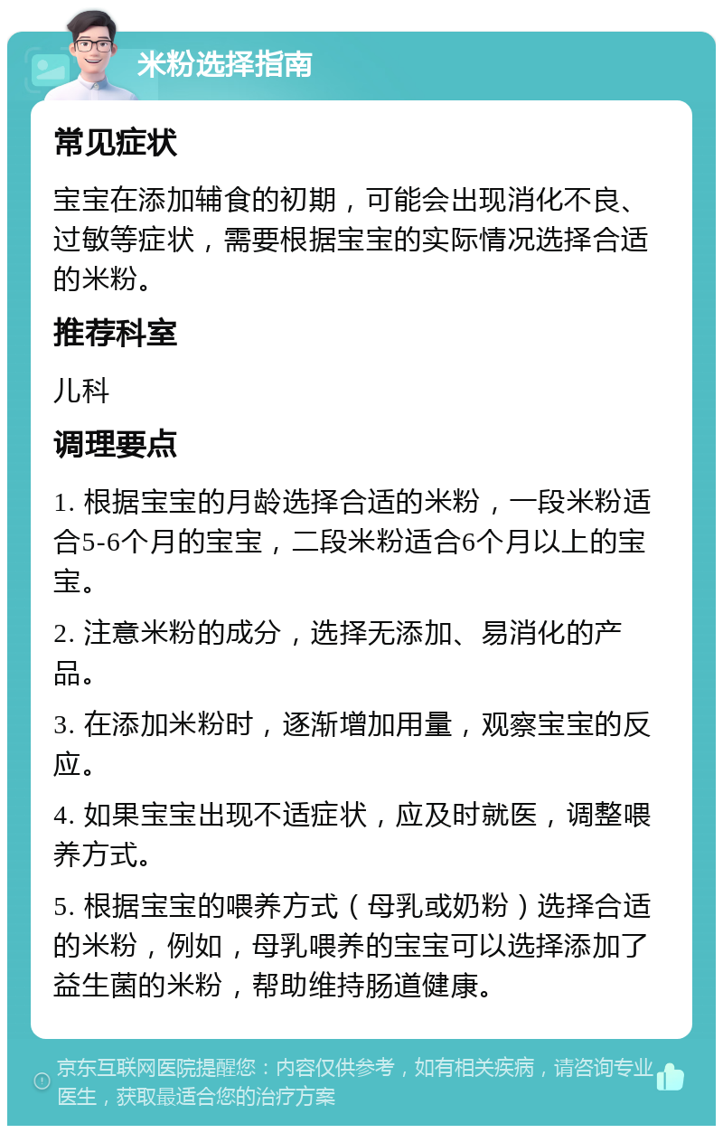 米粉选择指南 常见症状 宝宝在添加辅食的初期，可能会出现消化不良、过敏等症状，需要根据宝宝的实际情况选择合适的米粉。 推荐科室 儿科 调理要点 1. 根据宝宝的月龄选择合适的米粉，一段米粉适合5-6个月的宝宝，二段米粉适合6个月以上的宝宝。 2. 注意米粉的成分，选择无添加、易消化的产品。 3. 在添加米粉时，逐渐增加用量，观察宝宝的反应。 4. 如果宝宝出现不适症状，应及时就医，调整喂养方式。 5. 根据宝宝的喂养方式（母乳或奶粉）选择合适的米粉，例如，母乳喂养的宝宝可以选择添加了益生菌的米粉，帮助维持肠道健康。