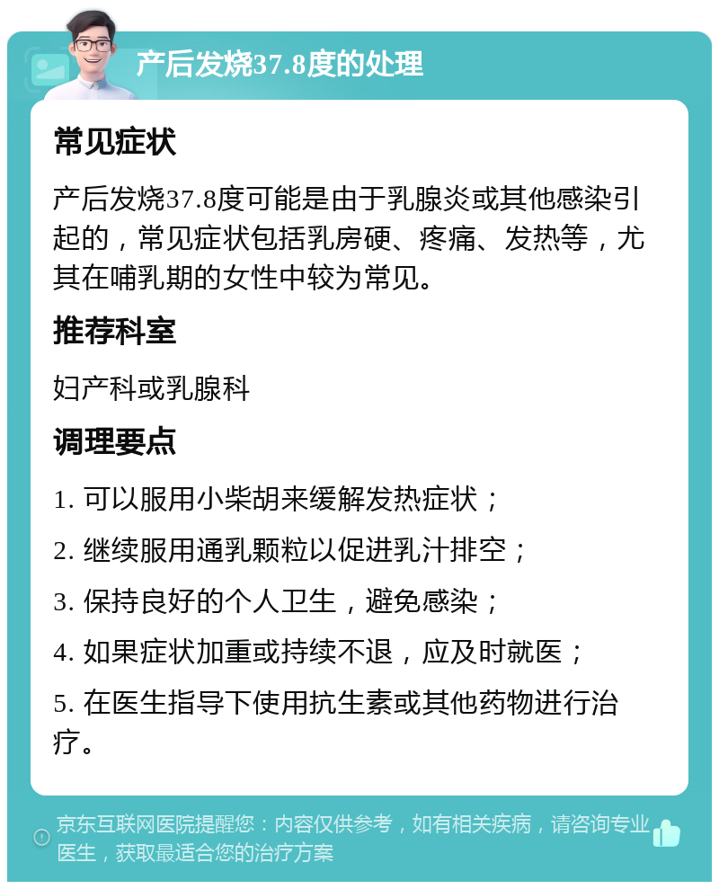 产后发烧37.8度的处理 常见症状 产后发烧37.8度可能是由于乳腺炎或其他感染引起的，常见症状包括乳房硬、疼痛、发热等，尤其在哺乳期的女性中较为常见。 推荐科室 妇产科或乳腺科 调理要点 1. 可以服用小柴胡来缓解发热症状； 2. 继续服用通乳颗粒以促进乳汁排空； 3. 保持良好的个人卫生，避免感染； 4. 如果症状加重或持续不退，应及时就医； 5. 在医生指导下使用抗生素或其他药物进行治疗。