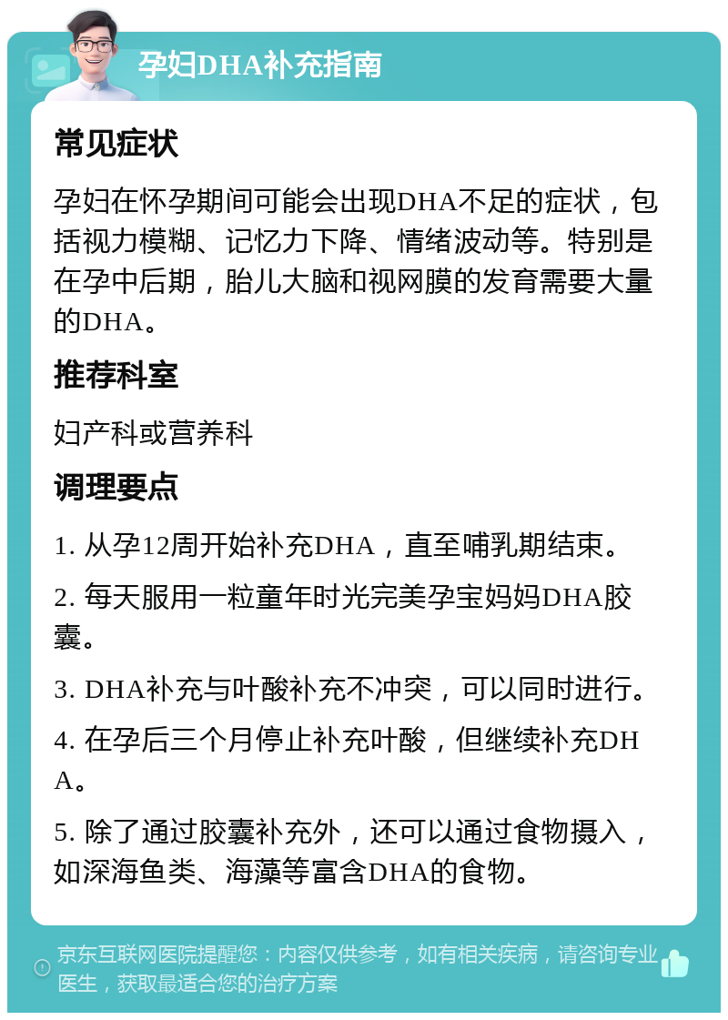 孕妇DHA补充指南 常见症状 孕妇在怀孕期间可能会出现DHA不足的症状，包括视力模糊、记忆力下降、情绪波动等。特别是在孕中后期，胎儿大脑和视网膜的发育需要大量的DHA。 推荐科室 妇产科或营养科 调理要点 1. 从孕12周开始补充DHA，直至哺乳期结束。 2. 每天服用一粒童年时光完美孕宝妈妈DHA胶囊。 3. DHA补充与叶酸补充不冲突，可以同时进行。 4. 在孕后三个月停止补充叶酸，但继续补充DHA。 5. 除了通过胶囊补充外，还可以通过食物摄入，如深海鱼类、海藻等富含DHA的食物。