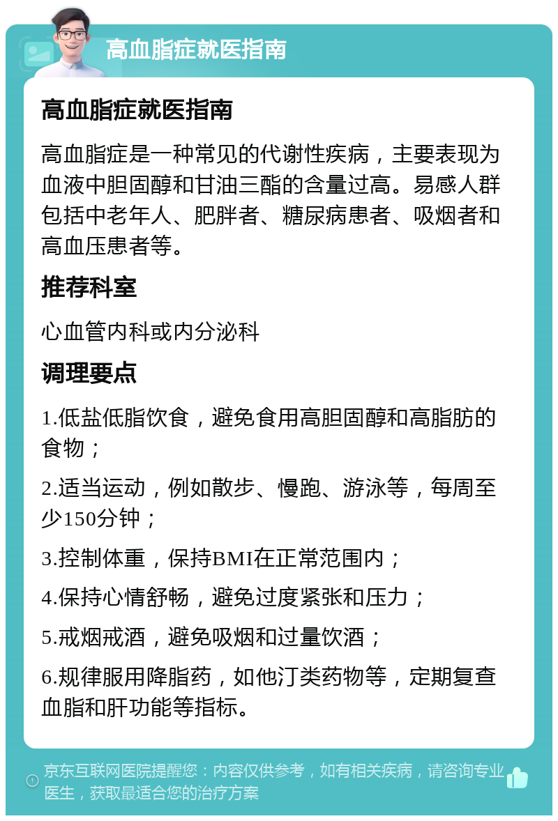 高血脂症就医指南 高血脂症就医指南 高血脂症是一种常见的代谢性疾病，主要表现为血液中胆固醇和甘油三酯的含量过高。易感人群包括中老年人、肥胖者、糖尿病患者、吸烟者和高血压患者等。 推荐科室 心血管内科或内分泌科 调理要点 1.低盐低脂饮食，避免食用高胆固醇和高脂肪的食物； 2.适当运动，例如散步、慢跑、游泳等，每周至少150分钟； 3.控制体重，保持BMI在正常范围内； 4.保持心情舒畅，避免过度紧张和压力； 5.戒烟戒酒，避免吸烟和过量饮酒； 6.规律服用降脂药，如他汀类药物等，定期复查血脂和肝功能等指标。