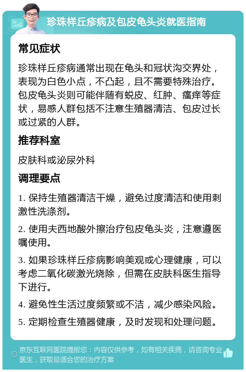 珍珠样丘疹病及包皮龟头炎就医指南 常见症状 珍珠样丘疹病通常出现在龟头和冠状沟交界处，表现为白色小点，不凸起，且不需要特殊治疗。包皮龟头炎则可能伴随有蜕皮、红肿、瘙痒等症状，易感人群包括不注意生殖器清洁、包皮过长或过紧的人群。 推荐科室 皮肤科或泌尿外科 调理要点 1. 保持生殖器清洁干燥，避免过度清洁和使用刺激性洗涤剂。 2. 使用夫西地酸外擦治疗包皮龟头炎，注意遵医嘱使用。 3. 如果珍珠样丘疹病影响美观或心理健康，可以考虑二氧化碳激光烧除，但需在皮肤科医生指导下进行。 4. 避免性生活过度频繁或不洁，减少感染风险。 5. 定期检查生殖器健康，及时发现和处理问题。