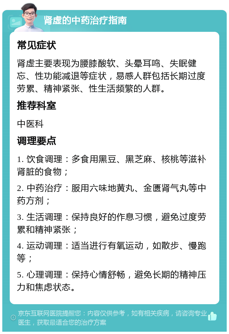 肾虚的中药治疗指南 常见症状 肾虚主要表现为腰膝酸软、头晕耳鸣、失眠健忘、性功能减退等症状，易感人群包括长期过度劳累、精神紧张、性生活频繁的人群。 推荐科室 中医科 调理要点 1. 饮食调理：多食用黑豆、黑芝麻、核桃等滋补肾脏的食物； 2. 中药治疗：服用六味地黄丸、金匮肾气丸等中药方剂； 3. 生活调理：保持良好的作息习惯，避免过度劳累和精神紧张； 4. 运动调理：适当进行有氧运动，如散步、慢跑等； 5. 心理调理：保持心情舒畅，避免长期的精神压力和焦虑状态。