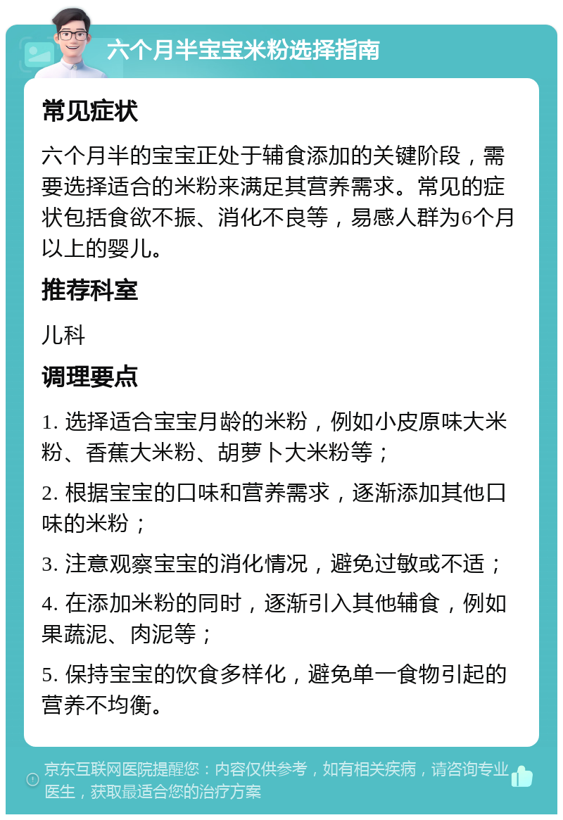 六个月半宝宝米粉选择指南 常见症状 六个月半的宝宝正处于辅食添加的关键阶段，需要选择适合的米粉来满足其营养需求。常见的症状包括食欲不振、消化不良等，易感人群为6个月以上的婴儿。 推荐科室 儿科 调理要点 1. 选择适合宝宝月龄的米粉，例如小皮原味大米粉、香蕉大米粉、胡萝卜大米粉等； 2. 根据宝宝的口味和营养需求，逐渐添加其他口味的米粉； 3. 注意观察宝宝的消化情况，避免过敏或不适； 4. 在添加米粉的同时，逐渐引入其他辅食，例如果蔬泥、肉泥等； 5. 保持宝宝的饮食多样化，避免单一食物引起的营养不均衡。