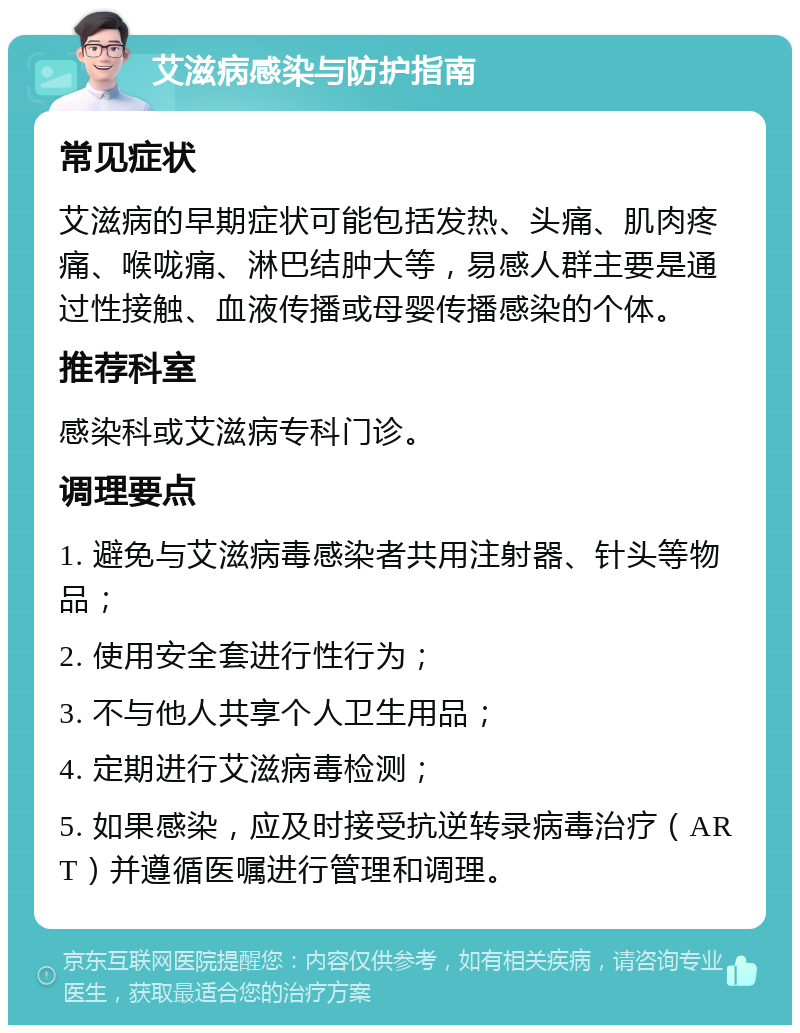 艾滋病感染与防护指南 常见症状 艾滋病的早期症状可能包括发热、头痛、肌肉疼痛、喉咙痛、淋巴结肿大等，易感人群主要是通过性接触、血液传播或母婴传播感染的个体。 推荐科室 感染科或艾滋病专科门诊。 调理要点 1. 避免与艾滋病毒感染者共用注射器、针头等物品； 2. 使用安全套进行性行为； 3. 不与他人共享个人卫生用品； 4. 定期进行艾滋病毒检测； 5. 如果感染，应及时接受抗逆转录病毒治疗（ART）并遵循医嘱进行管理和调理。