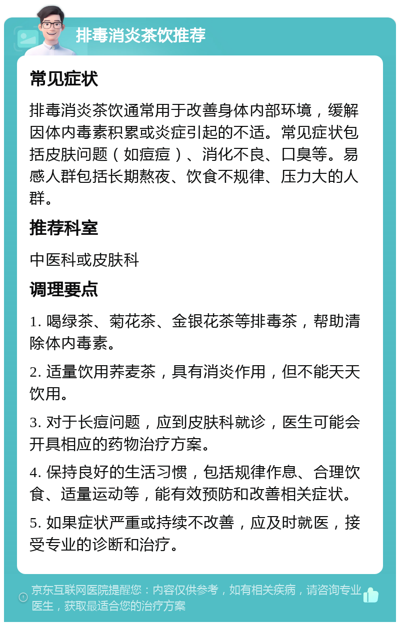 排毒消炎茶饮推荐 常见症状 排毒消炎茶饮通常用于改善身体内部环境，缓解因体内毒素积累或炎症引起的不适。常见症状包括皮肤问题（如痘痘）、消化不良、口臭等。易感人群包括长期熬夜、饮食不规律、压力大的人群。 推荐科室 中医科或皮肤科 调理要点 1. 喝绿茶、菊花茶、金银花茶等排毒茶，帮助清除体内毒素。 2. 适量饮用荞麦茶，具有消炎作用，但不能天天饮用。 3. 对于长痘问题，应到皮肤科就诊，医生可能会开具相应的药物治疗方案。 4. 保持良好的生活习惯，包括规律作息、合理饮食、适量运动等，能有效预防和改善相关症状。 5. 如果症状严重或持续不改善，应及时就医，接受专业的诊断和治疗。