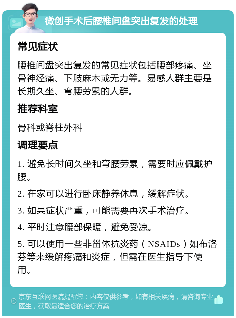 微创手术后腰椎间盘突出复发的处理 常见症状 腰椎间盘突出复发的常见症状包括腰部疼痛、坐骨神经痛、下肢麻木或无力等。易感人群主要是长期久坐、弯腰劳累的人群。 推荐科室 骨科或脊柱外科 调理要点 1. 避免长时间久坐和弯腰劳累，需要时应佩戴护腰。 2. 在家可以进行卧床静养休息，缓解症状。 3. 如果症状严重，可能需要再次手术治疗。 4. 平时注意腰部保暖，避免受凉。 5. 可以使用一些非甾体抗炎药（NSAIDs）如布洛芬等来缓解疼痛和炎症，但需在医生指导下使用。