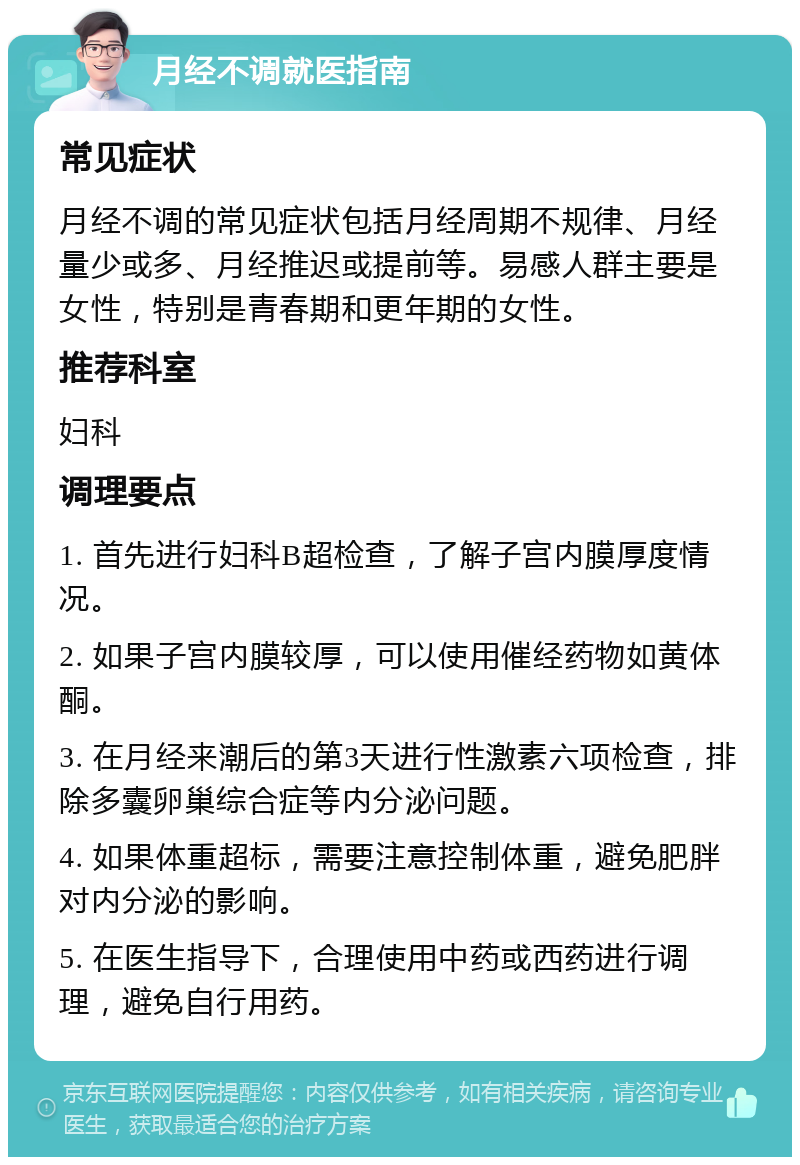 月经不调就医指南 常见症状 月经不调的常见症状包括月经周期不规律、月经量少或多、月经推迟或提前等。易感人群主要是女性，特别是青春期和更年期的女性。 推荐科室 妇科 调理要点 1. 首先进行妇科B超检查，了解子宫内膜厚度情况。 2. 如果子宫内膜较厚，可以使用催经药物如黄体酮。 3. 在月经来潮后的第3天进行性激素六项检查，排除多囊卵巢综合症等内分泌问题。 4. 如果体重超标，需要注意控制体重，避免肥胖对内分泌的影响。 5. 在医生指导下，合理使用中药或西药进行调理，避免自行用药。