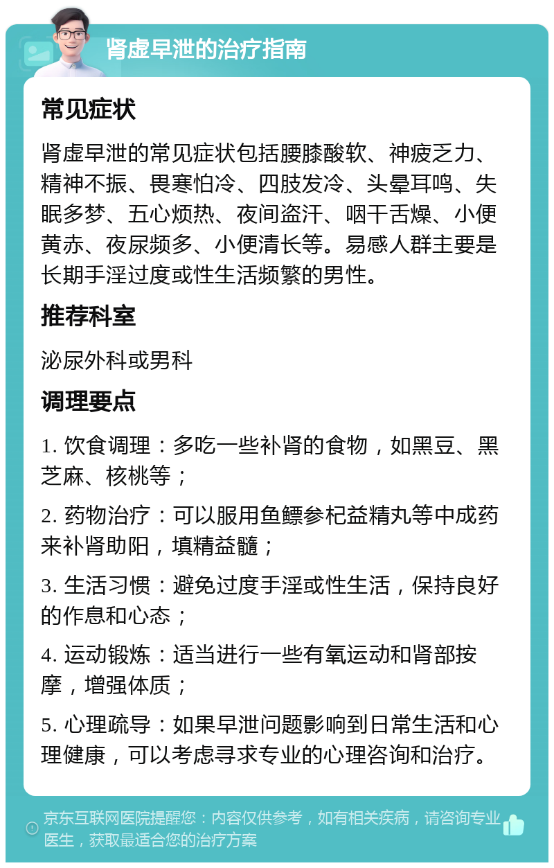 肾虚早泄的治疗指南 常见症状 肾虚早泄的常见症状包括腰膝酸软、神疲乏力、精神不振、畏寒怕冷、四肢发冷、头晕耳鸣、失眠多梦、五心烦热、夜间盗汗、咽干舌燥、小便黄赤、夜尿频多、小便清长等。易感人群主要是长期手淫过度或性生活频繁的男性。 推荐科室 泌尿外科或男科 调理要点 1. 饮食调理：多吃一些补肾的食物，如黑豆、黑芝麻、核桃等； 2. 药物治疗：可以服用鱼鳔参杞益精丸等中成药来补肾助阳，填精益髓； 3. 生活习惯：避免过度手淫或性生活，保持良好的作息和心态； 4. 运动锻炼：适当进行一些有氧运动和肾部按摩，增强体质； 5. 心理疏导：如果早泄问题影响到日常生活和心理健康，可以考虑寻求专业的心理咨询和治疗。