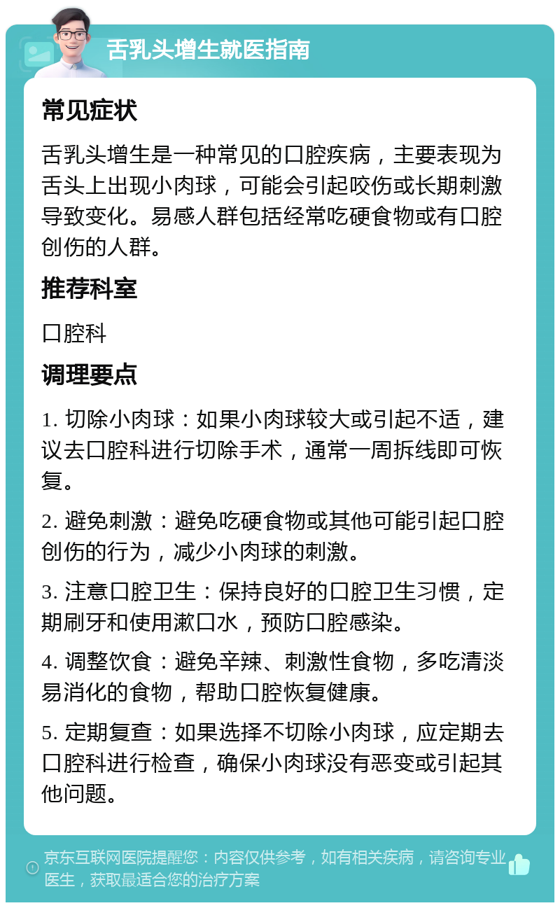 舌乳头增生就医指南 常见症状 舌乳头增生是一种常见的口腔疾病，主要表现为舌头上出现小肉球，可能会引起咬伤或长期刺激导致变化。易感人群包括经常吃硬食物或有口腔创伤的人群。 推荐科室 口腔科 调理要点 1. 切除小肉球：如果小肉球较大或引起不适，建议去口腔科进行切除手术，通常一周拆线即可恢复。 2. 避免刺激：避免吃硬食物或其他可能引起口腔创伤的行为，减少小肉球的刺激。 3. 注意口腔卫生：保持良好的口腔卫生习惯，定期刷牙和使用漱口水，预防口腔感染。 4. 调整饮食：避免辛辣、刺激性食物，多吃清淡易消化的食物，帮助口腔恢复健康。 5. 定期复查：如果选择不切除小肉球，应定期去口腔科进行检查，确保小肉球没有恶变或引起其他问题。