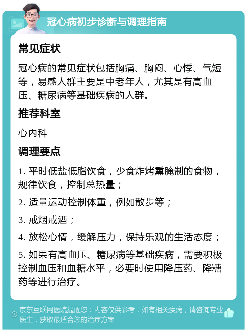 冠心病初步诊断与调理指南 常见症状 冠心病的常见症状包括胸痛、胸闷、心悸、气短等，易感人群主要是中老年人，尤其是有高血压、糖尿病等基础疾病的人群。 推荐科室 心内科 调理要点 1. 平时低盐低脂饮食，少食炸烤熏腌制的食物，规律饮食，控制总热量； 2. 适量运动控制体重，例如散步等； 3. 戒烟戒酒； 4. 放松心情，缓解压力，保持乐观的生活态度； 5. 如果有高血压、糖尿病等基础疾病，需要积极控制血压和血糖水平，必要时使用降压药、降糖药等进行治疗。