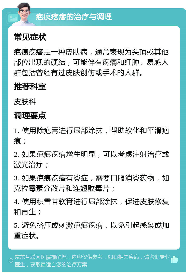 疤痕疙瘩的治疗与调理 常见症状 疤痕疙瘩是一种皮肤病，通常表现为头顶或其他部位出现的硬结，可能伴有疼痛和红肿。易感人群包括曾经有过皮肤创伤或手术的人群。 推荐科室 皮肤科 调理要点 1. 使用除疤膏进行局部涂抹，帮助软化和平滑疤痕； 2. 如果疤痕疙瘩增生明显，可以考虑注射治疗或激光治疗； 3. 如果疤痕疙瘩有炎症，需要口服消炎药物，如克拉霉素分散片和连翘败毒片； 4. 使用积雪苷软膏进行局部涂抹，促进皮肤修复和再生； 5. 避免挤压或刺激疤痕疙瘩，以免引起感染或加重症状。