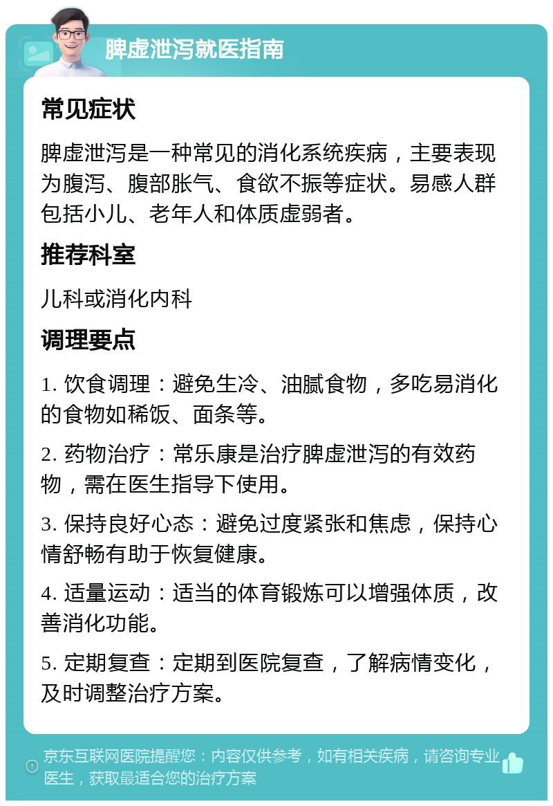 脾虚泄泻就医指南 常见症状 脾虚泄泻是一种常见的消化系统疾病，主要表现为腹泻、腹部胀气、食欲不振等症状。易感人群包括小儿、老年人和体质虚弱者。 推荐科室 儿科或消化内科 调理要点 1. 饮食调理：避免生冷、油腻食物，多吃易消化的食物如稀饭、面条等。 2. 药物治疗：常乐康是治疗脾虚泄泻的有效药物，需在医生指导下使用。 3. 保持良好心态：避免过度紧张和焦虑，保持心情舒畅有助于恢复健康。 4. 适量运动：适当的体育锻炼可以增强体质，改善消化功能。 5. 定期复查：定期到医院复查，了解病情变化，及时调整治疗方案。