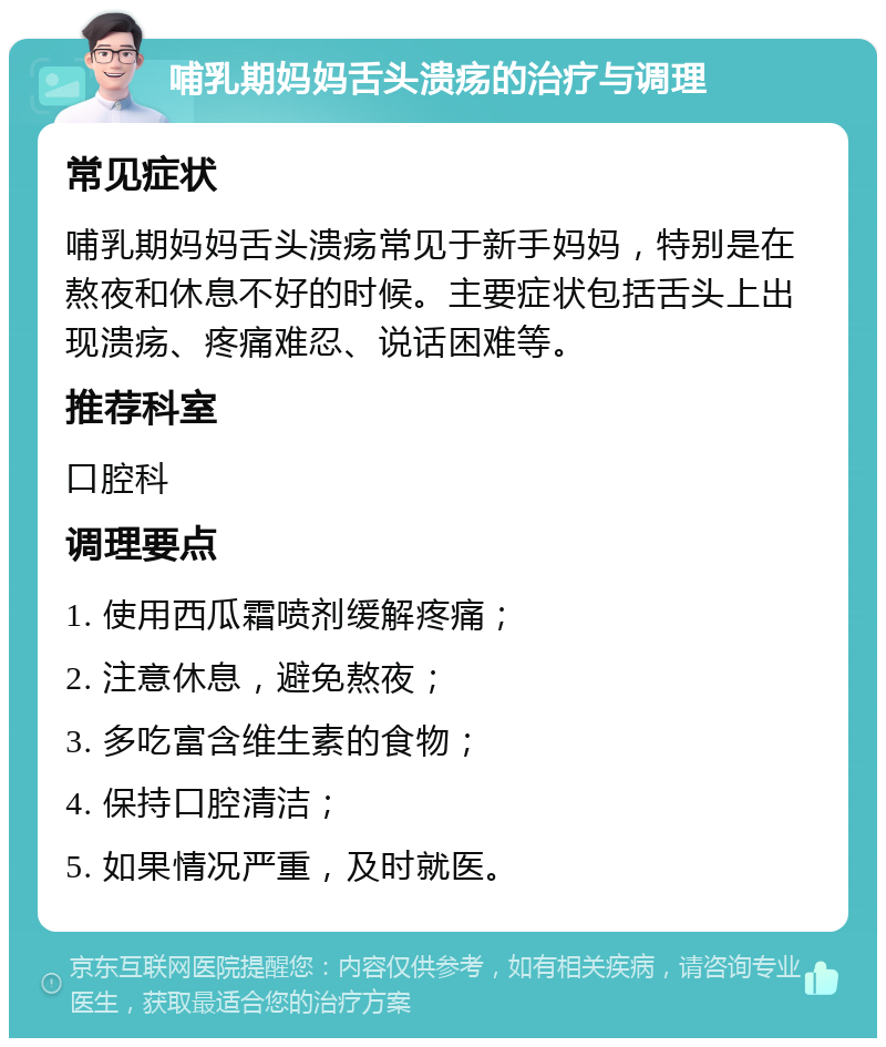 哺乳期妈妈舌头溃疡的治疗与调理 常见症状 哺乳期妈妈舌头溃疡常见于新手妈妈，特别是在熬夜和休息不好的时候。主要症状包括舌头上出现溃疡、疼痛难忍、说话困难等。 推荐科室 口腔科 调理要点 1. 使用西瓜霜喷剂缓解疼痛； 2. 注意休息，避免熬夜； 3. 多吃富含维生素的食物； 4. 保持口腔清洁； 5. 如果情况严重，及时就医。