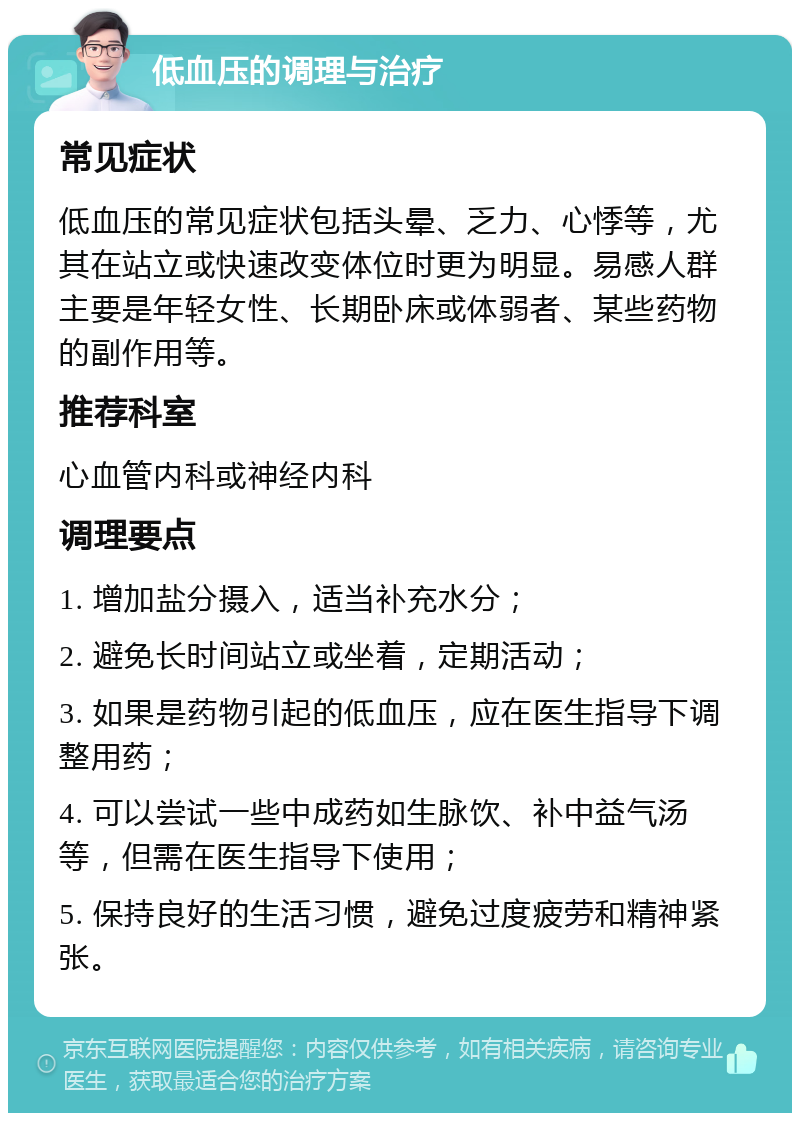 低血压的调理与治疗 常见症状 低血压的常见症状包括头晕、乏力、心悸等，尤其在站立或快速改变体位时更为明显。易感人群主要是年轻女性、长期卧床或体弱者、某些药物的副作用等。 推荐科室 心血管内科或神经内科 调理要点 1. 增加盐分摄入，适当补充水分； 2. 避免长时间站立或坐着，定期活动； 3. 如果是药物引起的低血压，应在医生指导下调整用药； 4. 可以尝试一些中成药如生脉饮、补中益气汤等，但需在医生指导下使用； 5. 保持良好的生活习惯，避免过度疲劳和精神紧张。