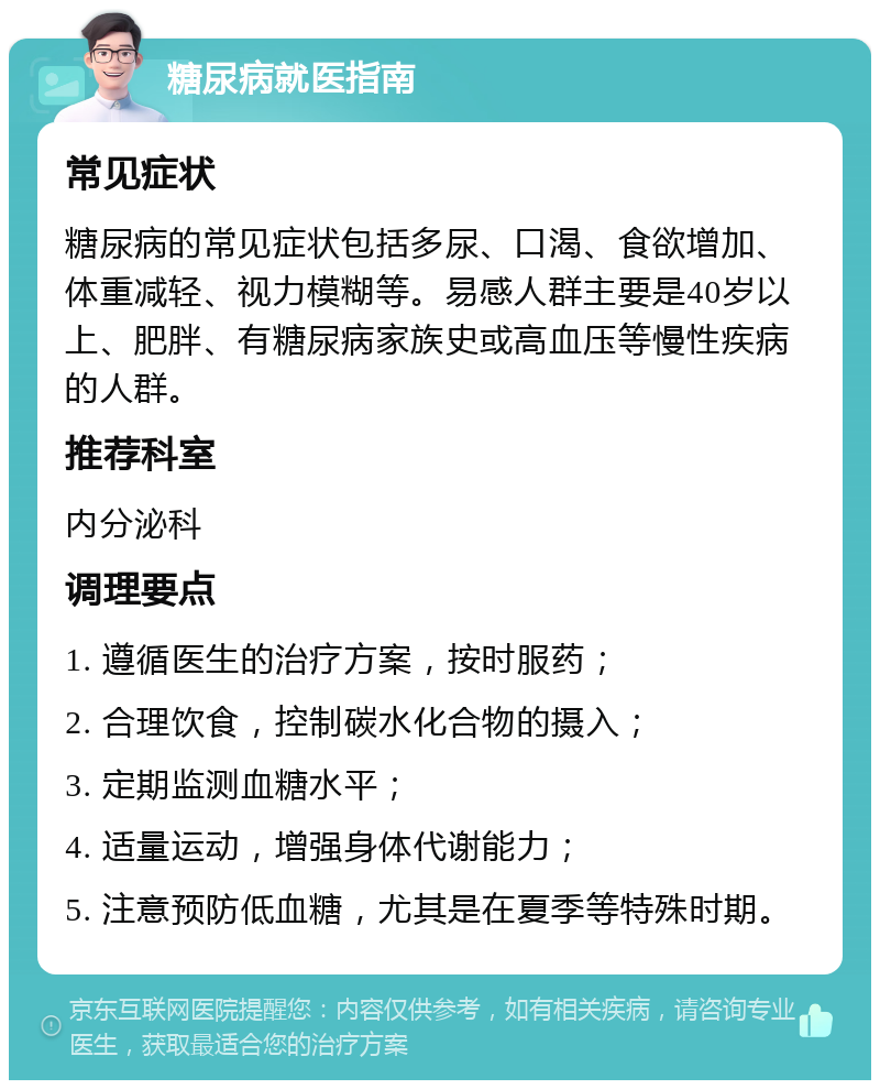 糖尿病就医指南 常见症状 糖尿病的常见症状包括多尿、口渴、食欲增加、体重减轻、视力模糊等。易感人群主要是40岁以上、肥胖、有糖尿病家族史或高血压等慢性疾病的人群。 推荐科室 内分泌科 调理要点 1. 遵循医生的治疗方案，按时服药； 2. 合理饮食，控制碳水化合物的摄入； 3. 定期监测血糖水平； 4. 适量运动，增强身体代谢能力； 5. 注意预防低血糖，尤其是在夏季等特殊时期。