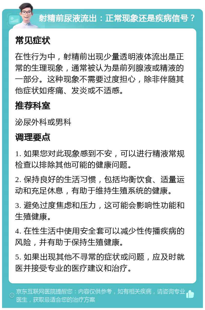 射精前尿液流出：正常现象还是疾病信号？ 常见症状 在性行为中，射精前出现少量透明液体流出是正常的生理现象，通常被认为是前列腺液或精液的一部分。这种现象不需要过度担心，除非伴随其他症状如疼痛、发炎或不适感。 推荐科室 泌尿外科或男科 调理要点 1. 如果您对此现象感到不安，可以进行精液常规检查以排除其他可能的健康问题。 2. 保持良好的生活习惯，包括均衡饮食、适量运动和充足休息，有助于维持生殖系统的健康。 3. 避免过度焦虑和压力，这可能会影响性功能和生殖健康。 4. 在性生活中使用安全套可以减少性传播疾病的风险，并有助于保持生殖健康。 5. 如果出现其他不寻常的症状或问题，应及时就医并接受专业的医疗建议和治疗。