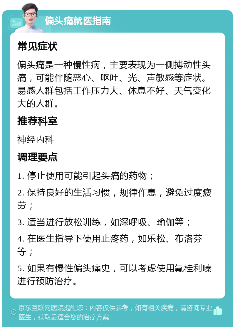 偏头痛就医指南 常见症状 偏头痛是一种慢性病，主要表现为一侧搏动性头痛，可能伴随恶心、呕吐、光、声敏感等症状。易感人群包括工作压力大、休息不好、天气变化大的人群。 推荐科室 神经内科 调理要点 1. 停止使用可能引起头痛的药物； 2. 保持良好的生活习惯，规律作息，避免过度疲劳； 3. 适当进行放松训练，如深呼吸、瑜伽等； 4. 在医生指导下使用止疼药，如乐松、布洛芬等； 5. 如果有慢性偏头痛史，可以考虑使用氟桂利嗪进行预防治疗。