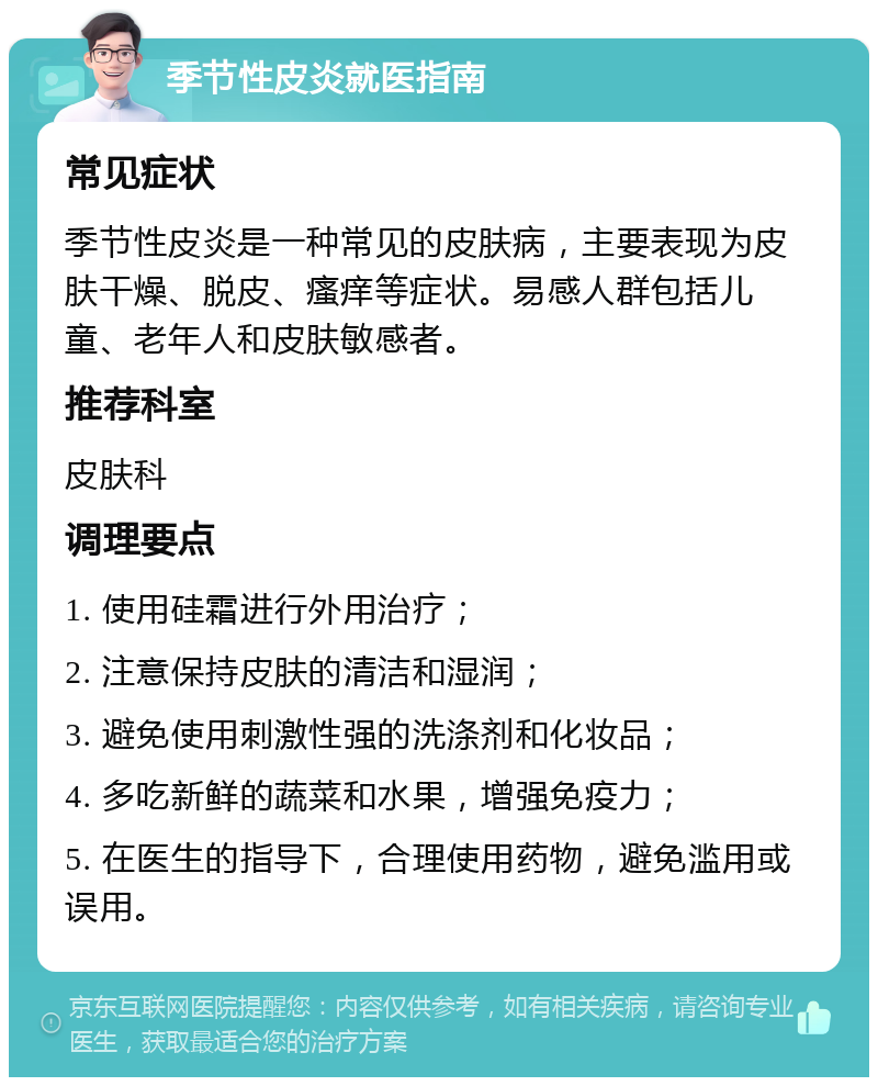 季节性皮炎就医指南 常见症状 季节性皮炎是一种常见的皮肤病，主要表现为皮肤干燥、脱皮、瘙痒等症状。易感人群包括儿童、老年人和皮肤敏感者。 推荐科室 皮肤科 调理要点 1. 使用硅霜进行外用治疗； 2. 注意保持皮肤的清洁和湿润； 3. 避免使用刺激性强的洗涤剂和化妆品； 4. 多吃新鲜的蔬菜和水果，增强免疫力； 5. 在医生的指导下，合理使用药物，避免滥用或误用。