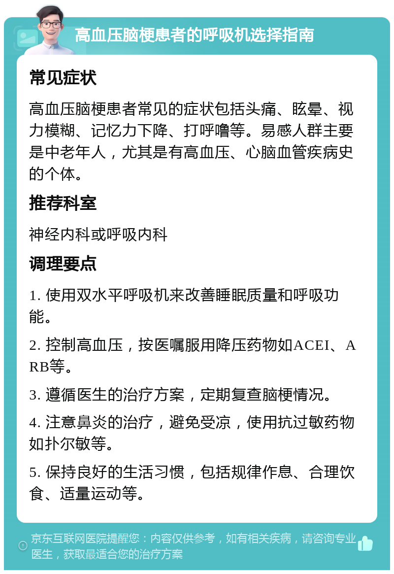 高血压脑梗患者的呼吸机选择指南 常见症状 高血压脑梗患者常见的症状包括头痛、眩晕、视力模糊、记忆力下降、打呼噜等。易感人群主要是中老年人，尤其是有高血压、心脑血管疾病史的个体。 推荐科室 神经内科或呼吸内科 调理要点 1. 使用双水平呼吸机来改善睡眠质量和呼吸功能。 2. 控制高血压，按医嘱服用降压药物如ACEI、ARB等。 3. 遵循医生的治疗方案，定期复查脑梗情况。 4. 注意鼻炎的治疗，避免受凉，使用抗过敏药物如扑尔敏等。 5. 保持良好的生活习惯，包括规律作息、合理饮食、适量运动等。