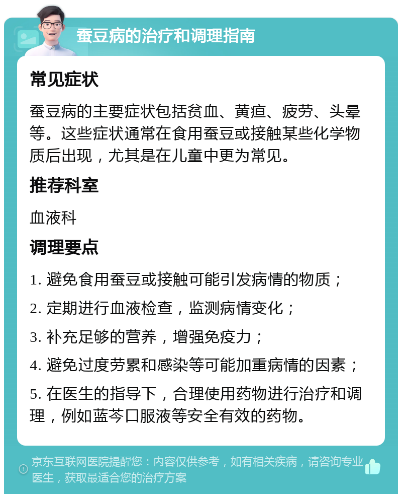 蚕豆病的治疗和调理指南 常见症状 蚕豆病的主要症状包括贫血、黄疸、疲劳、头晕等。这些症状通常在食用蚕豆或接触某些化学物质后出现，尤其是在儿童中更为常见。 推荐科室 血液科 调理要点 1. 避免食用蚕豆或接触可能引发病情的物质； 2. 定期进行血液检查，监测病情变化； 3. 补充足够的营养，增强免疫力； 4. 避免过度劳累和感染等可能加重病情的因素； 5. 在医生的指导下，合理使用药物进行治疗和调理，例如蓝芩口服液等安全有效的药物。