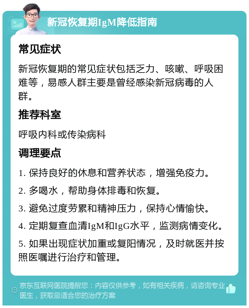 新冠恢复期IgM降低指南 常见症状 新冠恢复期的常见症状包括乏力、咳嗽、呼吸困难等，易感人群主要是曾经感染新冠病毒的人群。 推荐科室 呼吸内科或传染病科 调理要点 1. 保持良好的休息和营养状态，增强免疫力。 2. 多喝水，帮助身体排毒和恢复。 3. 避免过度劳累和精神压力，保持心情愉快。 4. 定期复查血清IgM和IgG水平，监测病情变化。 5. 如果出现症状加重或复阳情况，及时就医并按照医嘱进行治疗和管理。