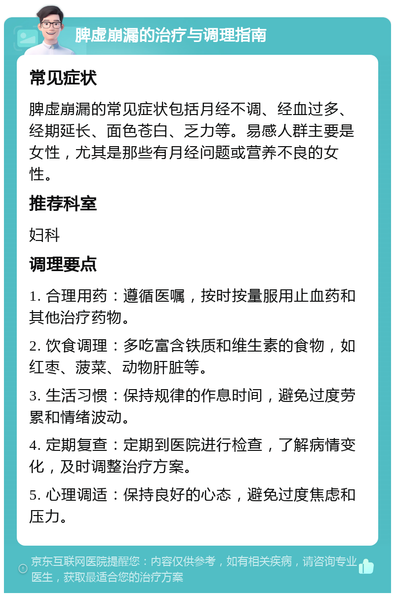 脾虚崩漏的治疗与调理指南 常见症状 脾虚崩漏的常见症状包括月经不调、经血过多、经期延长、面色苍白、乏力等。易感人群主要是女性，尤其是那些有月经问题或营养不良的女性。 推荐科室 妇科 调理要点 1. 合理用药：遵循医嘱，按时按量服用止血药和其他治疗药物。 2. 饮食调理：多吃富含铁质和维生素的食物，如红枣、菠菜、动物肝脏等。 3. 生活习惯：保持规律的作息时间，避免过度劳累和情绪波动。 4. 定期复查：定期到医院进行检查，了解病情变化，及时调整治疗方案。 5. 心理调适：保持良好的心态，避免过度焦虑和压力。