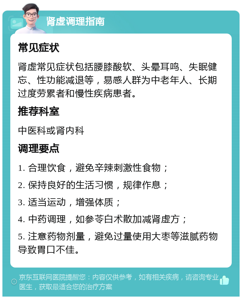 肾虚调理指南 常见症状 肾虚常见症状包括腰膝酸软、头晕耳鸣、失眠健忘、性功能减退等，易感人群为中老年人、长期过度劳累者和慢性疾病患者。 推荐科室 中医科或肾内科 调理要点 1. 合理饮食，避免辛辣刺激性食物； 2. 保持良好的生活习惯，规律作息； 3. 适当运动，增强体质； 4. 中药调理，如参苓白术散加减肾虚方； 5. 注意药物剂量，避免过量使用大枣等滋腻药物导致胃口不佳。