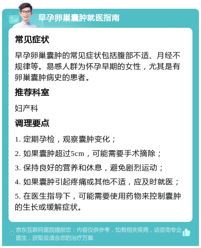 早孕卵巢囊肿就医指南 常见症状 早孕卵巢囊肿的常见症状包括腹部不适、月经不规律等。易感人群为怀孕早期的女性，尤其是有卵巢囊肿病史的患者。 推荐科室 妇产科 调理要点 1. 定期孕检，观察囊肿变化； 2. 如果囊肿超过5cm，可能需要手术摘除； 3. 保持良好的营养和休息，避免剧烈运动； 4. 如果囊肿引起疼痛或其他不适，应及时就医； 5. 在医生指导下，可能需要使用药物来控制囊肿的生长或缓解症状。