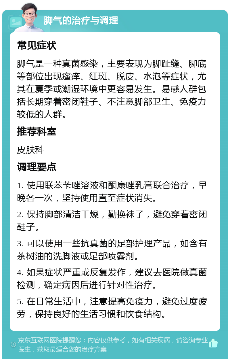 脚气的治疗与调理 常见症状 脚气是一种真菌感染，主要表现为脚趾缝、脚底等部位出现瘙痒、红斑、脱皮、水泡等症状，尤其在夏季或潮湿环境中更容易发生。易感人群包括长期穿着密闭鞋子、不注意脚部卫生、免疫力较低的人群。 推荐科室 皮肤科 调理要点 1. 使用联苯苄唑溶液和酮康唑乳膏联合治疗，早晚各一次，坚持使用直至症状消失。 2. 保持脚部清洁干燥，勤换袜子，避免穿着密闭鞋子。 3. 可以使用一些抗真菌的足部护理产品，如含有茶树油的洗脚液或足部喷雾剂。 4. 如果症状严重或反复发作，建议去医院做真菌检测，确定病因后进行针对性治疗。 5. 在日常生活中，注意提高免疫力，避免过度疲劳，保持良好的生活习惯和饮食结构。