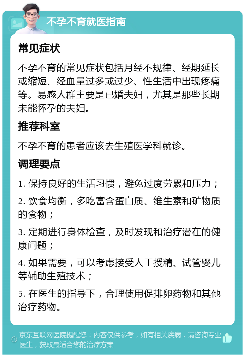 不孕不育就医指南 常见症状 不孕不育的常见症状包括月经不规律、经期延长或缩短、经血量过多或过少、性生活中出现疼痛等。易感人群主要是已婚夫妇，尤其是那些长期未能怀孕的夫妇。 推荐科室 不孕不育的患者应该去生殖医学科就诊。 调理要点 1. 保持良好的生活习惯，避免过度劳累和压力； 2. 饮食均衡，多吃富含蛋白质、维生素和矿物质的食物； 3. 定期进行身体检查，及时发现和治疗潜在的健康问题； 4. 如果需要，可以考虑接受人工授精、试管婴儿等辅助生殖技术； 5. 在医生的指导下，合理使用促排卵药物和其他治疗药物。