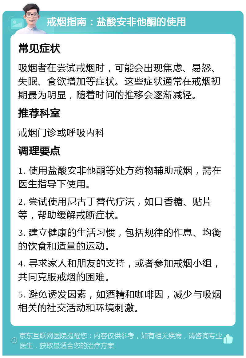 戒烟指南：盐酸安非他酮的使用 常见症状 吸烟者在尝试戒烟时，可能会出现焦虑、易怒、失眠、食欲增加等症状。这些症状通常在戒烟初期最为明显，随着时间的推移会逐渐减轻。 推荐科室 戒烟门诊或呼吸内科 调理要点 1. 使用盐酸安非他酮等处方药物辅助戒烟，需在医生指导下使用。 2. 尝试使用尼古丁替代疗法，如口香糖、贴片等，帮助缓解戒断症状。 3. 建立健康的生活习惯，包括规律的作息、均衡的饮食和适量的运动。 4. 寻求家人和朋友的支持，或者参加戒烟小组，共同克服戒烟的困难。 5. 避免诱发因素，如酒精和咖啡因，减少与吸烟相关的社交活动和环境刺激。