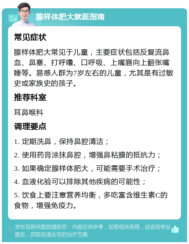 腺样体肥大就医指南 常见症状 腺样体肥大常见于儿童，主要症状包括反复流鼻血、鼻塞、打呼噜、口呼吸、上嘴唇向上翻张嘴睡等。易感人群为7岁左右的儿童，尤其是有过敏史或家族史的孩子。 推荐科室 耳鼻喉科 调理要点 1. 定期洗鼻，保持鼻腔清洁； 2. 使用药膏涂抹鼻腔，增强鼻粘膜的抵抗力； 3. 如果确定腺样体肥大，可能需要手术治疗； 4. 血液化验可以排除其他疾病的可能性； 5. 饮食上要注意营养均衡，多吃富含维生素C的食物，增强免疫力。