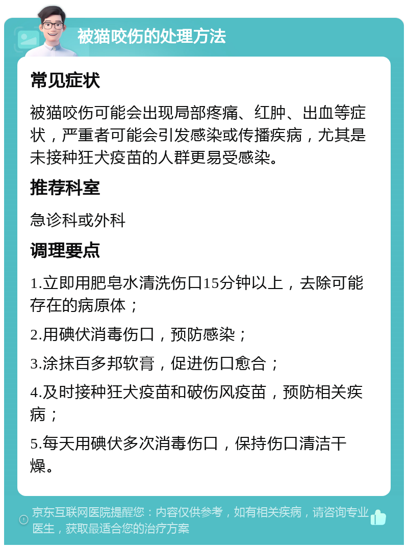 被猫咬伤的处理方法 常见症状 被猫咬伤可能会出现局部疼痛、红肿、出血等症状，严重者可能会引发感染或传播疾病，尤其是未接种狂犬疫苗的人群更易受感染。 推荐科室 急诊科或外科 调理要点 1.立即用肥皂水清洗伤口15分钟以上，去除可能存在的病原体； 2.用碘伏消毒伤口，预防感染； 3.涂抹百多邦软膏，促进伤口愈合； 4.及时接种狂犬疫苗和破伤风疫苗，预防相关疾病； 5.每天用碘伏多次消毒伤口，保持伤口清洁干燥。