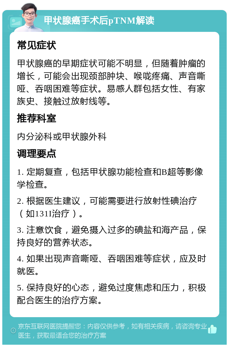 甲状腺癌手术后pTNM解读 常见症状 甲状腺癌的早期症状可能不明显，但随着肿瘤的增长，可能会出现颈部肿块、喉咙疼痛、声音嘶哑、吞咽困难等症状。易感人群包括女性、有家族史、接触过放射线等。 推荐科室 内分泌科或甲状腺外科 调理要点 1. 定期复查，包括甲状腺功能检查和B超等影像学检查。 2. 根据医生建议，可能需要进行放射性碘治疗（如131I治疗）。 3. 注意饮食，避免摄入过多的碘盐和海产品，保持良好的营养状态。 4. 如果出现声音嘶哑、吞咽困难等症状，应及时就医。 5. 保持良好的心态，避免过度焦虑和压力，积极配合医生的治疗方案。