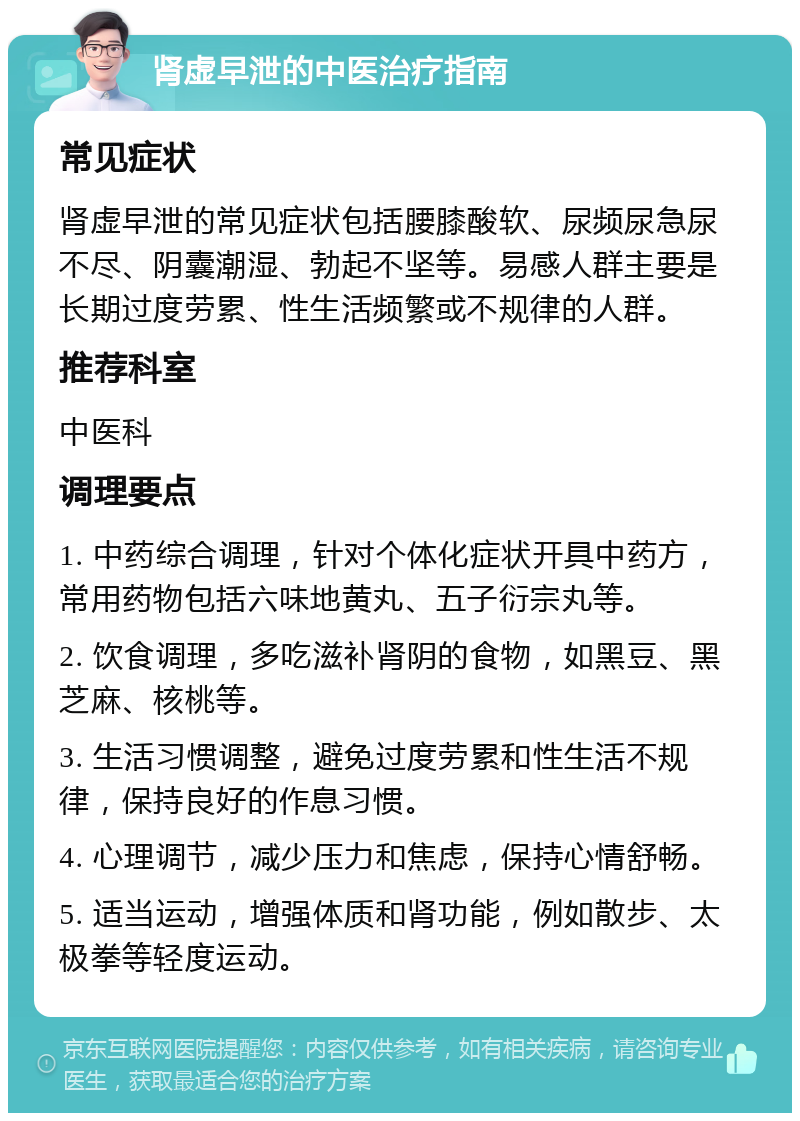 肾虚早泄的中医治疗指南 常见症状 肾虚早泄的常见症状包括腰膝酸软、尿频尿急尿不尽、阴囊潮湿、勃起不坚等。易感人群主要是长期过度劳累、性生活频繁或不规律的人群。 推荐科室 中医科 调理要点 1. 中药综合调理，针对个体化症状开具中药方，常用药物包括六味地黄丸、五子衍宗丸等。 2. 饮食调理，多吃滋补肾阴的食物，如黑豆、黑芝麻、核桃等。 3. 生活习惯调整，避免过度劳累和性生活不规律，保持良好的作息习惯。 4. 心理调节，减少压力和焦虑，保持心情舒畅。 5. 适当运动，增强体质和肾功能，例如散步、太极拳等轻度运动。