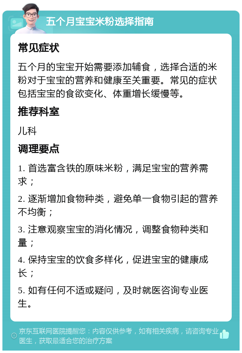 五个月宝宝米粉选择指南 常见症状 五个月的宝宝开始需要添加辅食，选择合适的米粉对于宝宝的营养和健康至关重要。常见的症状包括宝宝的食欲变化、体重增长缓慢等。 推荐科室 儿科 调理要点 1. 首选富含铁的原味米粉，满足宝宝的营养需求； 2. 逐渐增加食物种类，避免单一食物引起的营养不均衡； 3. 注意观察宝宝的消化情况，调整食物种类和量； 4. 保持宝宝的饮食多样化，促进宝宝的健康成长； 5. 如有任何不适或疑问，及时就医咨询专业医生。