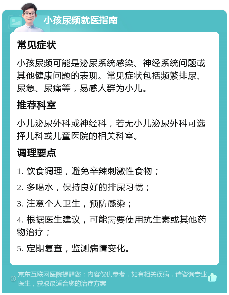 小孩尿频就医指南 常见症状 小孩尿频可能是泌尿系统感染、神经系统问题或其他健康问题的表现。常见症状包括频繁排尿、尿急、尿痛等，易感人群为小儿。 推荐科室 小儿泌尿外科或神经科，若无小儿泌尿外科可选择儿科或儿童医院的相关科室。 调理要点 1. 饮食调理，避免辛辣刺激性食物； 2. 多喝水，保持良好的排尿习惯； 3. 注意个人卫生，预防感染； 4. 根据医生建议，可能需要使用抗生素或其他药物治疗； 5. 定期复查，监测病情变化。