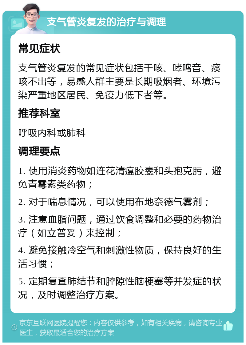 支气管炎复发的治疗与调理 常见症状 支气管炎复发的常见症状包括干咳、哮鸣音、痰咳不出等，易感人群主要是长期吸烟者、环境污染严重地区居民、免疫力低下者等。 推荐科室 呼吸内科或肺科 调理要点 1. 使用消炎药物如连花清瘟胶囊和头孢克肟，避免青霉素类药物； 2. 对于喘息情况，可以使用布地奈德气雾剂； 3. 注意血脂问题，通过饮食调整和必要的药物治疗（如立普妥）来控制； 4. 避免接触冷空气和刺激性物质，保持良好的生活习惯； 5. 定期复查肺结节和腔隙性脑梗塞等并发症的状况，及时调整治疗方案。