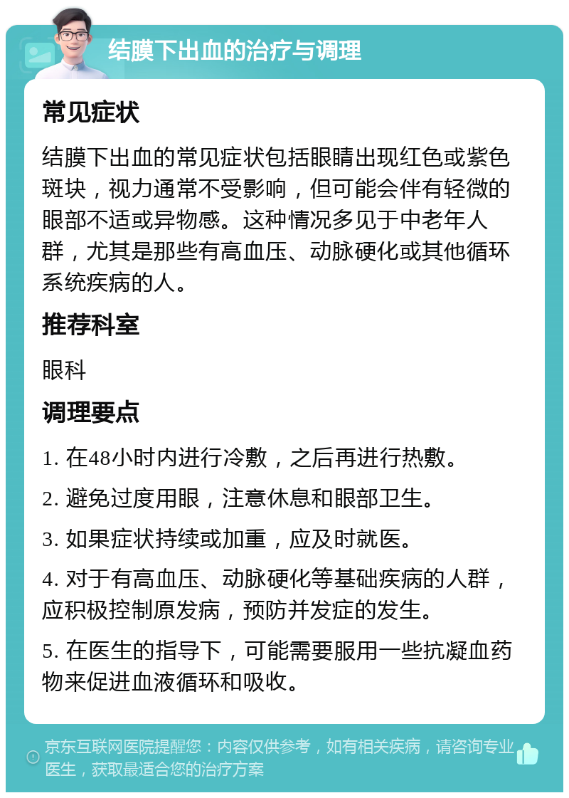 结膜下出血的治疗与调理 常见症状 结膜下出血的常见症状包括眼睛出现红色或紫色斑块，视力通常不受影响，但可能会伴有轻微的眼部不适或异物感。这种情况多见于中老年人群，尤其是那些有高血压、动脉硬化或其他循环系统疾病的人。 推荐科室 眼科 调理要点 1. 在48小时内进行冷敷，之后再进行热敷。 2. 避免过度用眼，注意休息和眼部卫生。 3. 如果症状持续或加重，应及时就医。 4. 对于有高血压、动脉硬化等基础疾病的人群，应积极控制原发病，预防并发症的发生。 5. 在医生的指导下，可能需要服用一些抗凝血药物来促进血液循环和吸收。