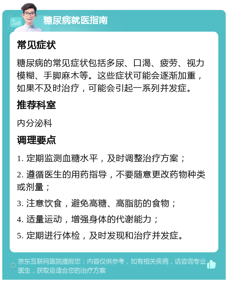 糖尿病就医指南 常见症状 糖尿病的常见症状包括多尿、口渴、疲劳、视力模糊、手脚麻木等。这些症状可能会逐渐加重，如果不及时治疗，可能会引起一系列并发症。 推荐科室 内分泌科 调理要点 1. 定期监测血糖水平，及时调整治疗方案； 2. 遵循医生的用药指导，不要随意更改药物种类或剂量； 3. 注意饮食，避免高糖、高脂肪的食物； 4. 适量运动，增强身体的代谢能力； 5. 定期进行体检，及时发现和治疗并发症。