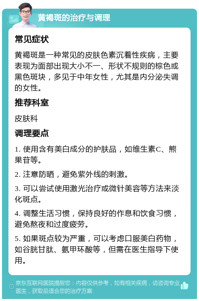 黄褐斑的治疗与调理 常见症状 黄褐斑是一种常见的皮肤色素沉着性疾病，主要表现为面部出现大小不一、形状不规则的棕色或黑色斑块，多见于中年女性，尤其是内分泌失调的女性。 推荐科室 皮肤科 调理要点 1. 使用含有美白成分的护肤品，如维生素C、熊果苷等。 2. 注意防晒，避免紫外线的刺激。 3. 可以尝试使用激光治疗或微针美容等方法来淡化斑点。 4. 调整生活习惯，保持良好的作息和饮食习惯，避免熬夜和过度疲劳。 5. 如果斑点较为严重，可以考虑口服美白药物，如谷胱甘肽、氨甲环酸等，但需在医生指导下使用。