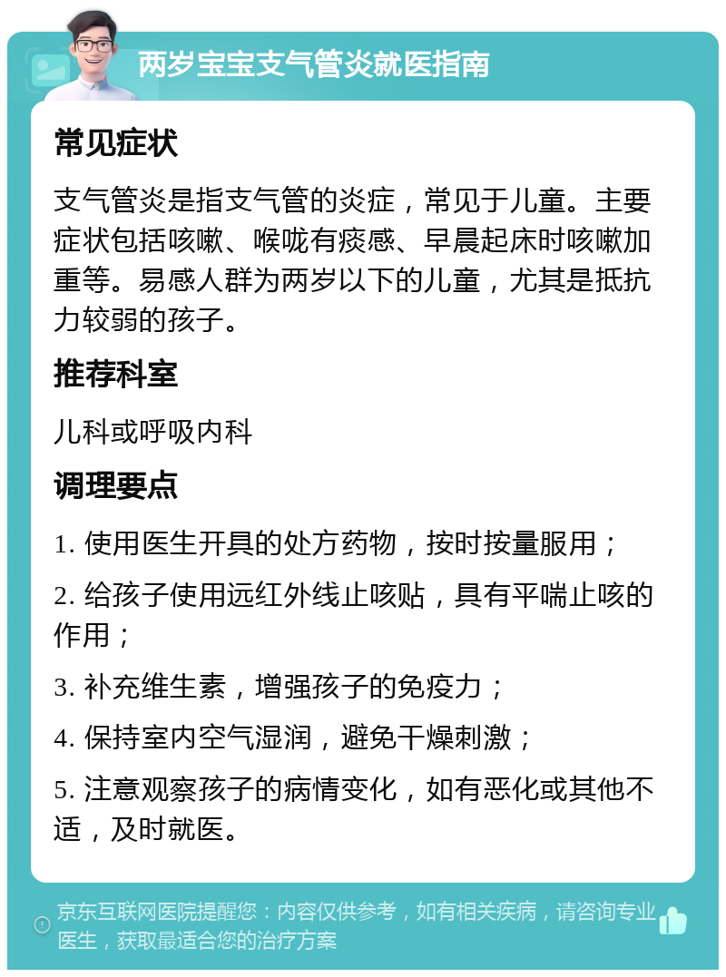 两岁宝宝支气管炎就医指南 常见症状 支气管炎是指支气管的炎症，常见于儿童。主要症状包括咳嗽、喉咙有痰感、早晨起床时咳嗽加重等。易感人群为两岁以下的儿童，尤其是抵抗力较弱的孩子。 推荐科室 儿科或呼吸内科 调理要点 1. 使用医生开具的处方药物，按时按量服用； 2. 给孩子使用远红外线止咳贴，具有平喘止咳的作用； 3. 补充维生素，增强孩子的免疫力； 4. 保持室内空气湿润，避免干燥刺激； 5. 注意观察孩子的病情变化，如有恶化或其他不适，及时就医。